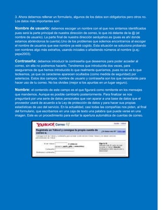 3. Ahora debemos rellenar un formulario, algunos de los datos son obligatorios pero otros no.
Los datos más importantes son:
Nombre de usuario: debemos escoger un nombre con el que nos sintamos identificados
pues será la parte principal de nuestra dirección de correo, lo que irá delante de la @ (el
nombre de usuario). La parte final de nuestra dirección seráyahoo.es (pues es ahí donde
estamos abriéndonos la cuenta).Uno de los problemas que solemos encontrarnos al escoger
el nombre de usuarios que ese nombre ya esté cogido. Esta situación se soluciona probando
con nombres algo más extraños, usando iníciales o añadiendo números al nombre (p.ej.:
pepe2003).
Contraseña: debemos introducir la contraseña que deseemos para poder acceder al
correo, sin ella no podremos hacerlo. Tendremos que introducirla dos veces, para
asegurarnos de que hemos introducido lo que realmente queríamos, pues no se ve lo que
tecleamos, ya que os caracteres aparecen ocultados (como medida de seguridad) por
asteriscos. Estos dos campos: nombre de usuario y contraseña son los que necesitarás para
hacer uso de tu correo. No los olvides (mejor si los apuntas en un lugar seguro).
Nombre: el contenido de este campo es el que figurará como remitente en los mensajes
que mandemos. Aunque es posible cambiarlo posteriormente. Para finalizar se nos
preguntará por una serie de datos personales que van aparar a una base de datos que el
proveedor usará de acuerdo a la Ley de protección de datos y para hacer sus propias
estadísticas de uso del servicio. En la actualidad, casi todas las compañías nos piden, al final
del formulario, que escribamos en una caja de texto una palabra que puede verse en una
imagen. Este es un procedimiento para evitar la apertura automática de cuentas de correo.
 