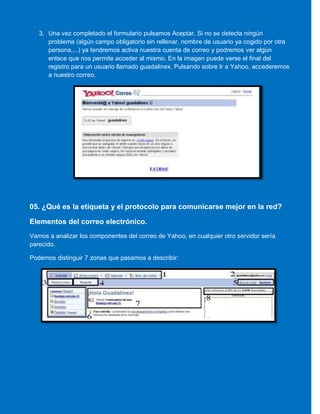 3. Una vez completado el formulario pulsamos Aceptar. Si no se detecta ningún
problema (algún campo obligatorio sin rellenar, nombre de usuario ya cogido por otra
persona,...) ya tendremos activa nuestra cuenta de correo y podremos ver algún
enlace que nos permite acceder al mismo. En la imagen puede verse el final del
registro para un usuario llamado guadalinex. Pulsando sobre Ir a Yahoo, accederemos
a nuestro correo.
05. ¿Qué es la etiqueta y el protocolo para comunicarse mejor en la red?
Elementos del correo electrónico.
Vamos a analizar los componentes del correo de Yahoo, en cualquier otro servidor sería
parecido.
Podemos distinguir 7 zonas que pasamos a describir:
 