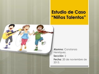 Estudio de Caso
“Niños Talentos”

Alumno: Constanza
Henríquez.
Sección: 2
Fecha: 20 de noviembre de
2013.

 