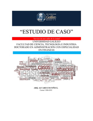 “ESTUDIO DE CASO”
“Servicio de aseo calles de la ciudad”
UNIVERSIDAD GALILEO
FACULTAD DE CIENCIA, TECNOLOGÍA E INDUSTRIA
DOCTORADO EN ADMINSITRACIÓN CON ESPECIALIDAD
EN FINANZAS
ARQ. ALVARO COUTIÑO G.
Carnet 1300-4393
 