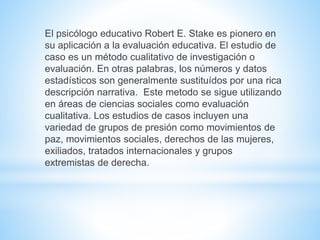 El psicólogo educativo Robert E. Stake es pionero en 
su aplicación a la evaluación educativa. El estudio de 
caso es un método cualitativo de investigación o 
evaluación. En otras palabras, los números y datos 
estadísticos son generalmente sustituídos por una rica 
descripción narrativa. Este metodo se sigue utilizando 
en áreas de ciencias sociales como evaluación 
cualitativa. Los estudios de casos incluyen una 
variedad de grupos de presión como movimientos de 
paz, movimientos sociales, derechos de las mujeres, 
exiliados, tratados internacionales y grupos 
extremistas de derecha. 
 