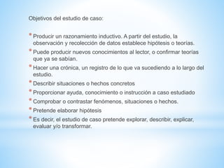 Objetivos del estudio de caso: 
* Producir un razonamiento inductivo. A partir del estudio, la 
observación y recolección de datos establece hipótesis o teorías. 
* Puede producir nuevos conocimientos al lector, o confirmar teorías 
que ya se sabían. 
* Hacer una crónica, un registro de lo que va sucediendo a lo largo del 
estudio. 
* Describir situaciones o hechos concretos 
* Proporcionar ayuda, conocimiento o instrucción a caso estudiado 
* Comprobar o contrastar fenómenos, situaciones o hechos. 
* Pretende elaborar hipótesis 
* Es decir, el estudio de caso pretende explorar, describir, explicar, 
evaluar y/o transformar. 
 