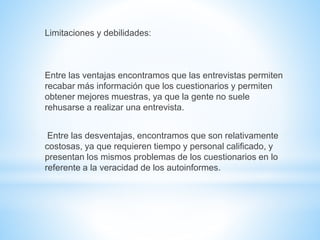 Limitaciones y debilidades: 
Entre las ventajas encontramos que las entrevistas permiten 
recabar más información que los cuestionarios y permiten 
obtener mejores muestras, ya que la gente no suele 
rehusarse a realizar una entrevista. 
Entre las desventajas, encontramos que son relativamente 
costosas, ya que requieren tiempo y personal calificado, y 
presentan los mismos problemas de los cuestionarios en lo 
referente a la veracidad de los autoinformes. 
 