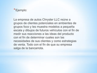 *Ejemplo: 
La empresa de autos Chrysler LLC reúne a 
grupos de clientes potenciales en ambientes de 
grupos foco y les muestra modelos a pequeña 
escala y dibujos de futuros vehículos con el fin de 
medir sus reacciones a las ideas del producto 
con el fin de determinar cuales son las 
necesidades de sus clientes y como estrategias 
de venta. Todo con el fin de que su empresa 
salga de la bancarrota. 
 
