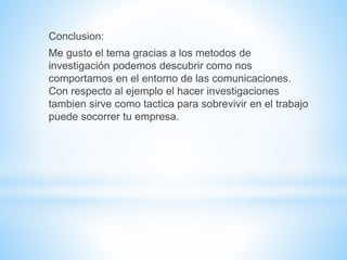 Conclusion: 
Me gusto el tema gracias a los metodos de 
investigación podemos descubrir como nos 
comportamos en el entorno de las comunicaciones. 
Con respecto al ejemplo el hacer investigaciones 
tambien sirve como tactica para sobrevivir en el trabajo 
puede socorrer tu empresa. 
 