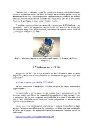 En el año 2005 el ordenador portátil fue considerado el aparato más útil del mundo, 
debido a su pequeño tamaño, facilidad de manejo, extraordinarias prestaciones y su 
(hasta cierto nivel) fácil y barata adquisición. En ese año se había inventado por parte de 
unos universitarios americanos un ordenador cuyo valor era de sólo 100 dólares, con la 
intención de que llegase al mayor número de niños posible. 
Teniendo en cuenta que los primeros portátiles costaban más de 3500 dólares, es un 
gran avance. Hoy en día ya podemos tener un portátil muy avanzado por precios que 
oscilan entre 400 y 600 € según la marca y características (algunas marcas como los 
Apple siguen sin bajar de los 1000 €). 
Fig 2.- Prototipo de la primera generación de ordenadores portátiles de 100 dólares. 
Wikipedia (s.f.) 
4.- Video imagen para la reflexión. 
Aunque este es un video de tipo comedia, me hace reflexionar sobre un punto 
importante. ¿Dónde está el límite para hacer los ordenadores más pequeños y con más 
capacidades? 
https://www.youtube.com/watch?v=D93N-t-K4qY 
Ya fuera de comedias. Para el video “oficial de este tema” he elegido uno que creo 
imprescindible. 
No somos nadie si no conocemos nuestra historia. Este es un pensamiento que ha 
recorrido toda mi vida. Pienso que conocer la historia es tan importante como conocerse 
a uno mismo. Así que aun a riesgo de hacer publicidad a un canal de televisión, creo 
que el Canal Historia es uno de los mejores canales que podemos ver hoy en día para 
conocer un poco de historia. 
En este caso voy a recomendar un programa que vi en canal historia hace ya algún 
tiempo. Aunque no es exclusivo de los ordenadores portátiles, nos hace un pequeño 
recorrido por la historia y los acontecimientos que llevaron a crear a nuestros amigos los 
ordenadores. 
https://www.youtube.com/watch?v=0tUDGcLacb8 
 