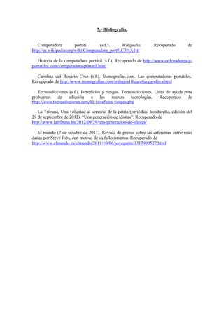 7.- Bibliografía. 
Computadora portátil (s.f.). Wikipedia. Recuperado de 
http://es.wikipedia.org/wiki/Computadora_port%C3%A1til 
Historia de la computadora portátil (s.f.). Recuperado de http://www.ordenadores-y-portatiles. 
com/computadora-portatil.html 
Carolina del Rosario Cruz (s.f.). Monografías.com. Las computadoras portátiles. 
Recuperado de http://www.monografias.com/trabajos10/carolin/carolin.shtml 
Tecnoadicciones (s.f.). Beneficios y riesgos. Tecnoadicciones. Línea de ayuda para 
problemas de adicción a las nuevas tecnologías. Recuperado de 
http://www.tecnoadicciones.com/01-beneficios-riesgos.php 
La Tribuna, Una voluntad al servicio de la patria (periódico hondureño, edición del 
29 de septiembre de 2012). “Una generación de idiotas”. Recuperado de 
http://www.latribuna.hn/2012/09/29/una-generacion-de-idiotas/ 
El mundo (7 de octubre de 2011). Revista de prensa sobre las diferentes entrevistas 
dadas por Steve Jobs, con motivo de su fallecimiento. Recuperado de 
http://www.elmundo.es/elmundo/2011/10/06/navegante/1317900527.html 
