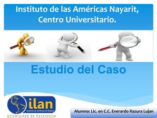 Instituto de las Américas Nayarit,
Centro Universitario.
Estudio del Caso
Alumno: Lic. en C.C. Everardo Razura Lujan
 