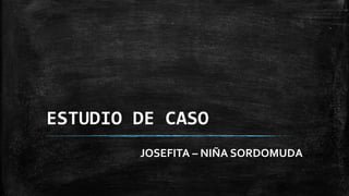 ESTUDIO DE CASO
JOSEFITA – NIÑA SORDOMUDA
 