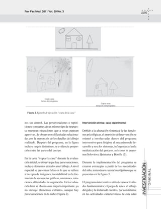 Rev Fac Med. 2011 Vol. 59 No. 3
225
INVESTIGACIÓN
ORIGINAL
zos sin control. Las perseveraciones o repeti-
ciones constantes de un mismo tipo de respues-
ta muestran ejecuciones que a veces parecen
agresivas. Se observaron dificultades relaciona-
das con la proporción de los detalles del dibujo
realizado. Después del programa, en la figura
incluye rasgos distintivos, se evidencia propor-
ción entre las partes del cuerpo.
En la tarea “copiar la casa” durante la evalua-
ción inicial, se observa que hay perseveraciones,
incluye elementos extraños en el dibujo.Anivel
espacial se presentan fallas en lo que se refiere
a la copia de imágenes, inestabilidad en la for-
mación de secuencias gráficas, omisiones, rota-
ciones, dificultades de angulación. En la evalua-
ción final se observa una mejoría importante, ya
no incluye elementos extraños, aunque hay
perseveraciones en la nube (Figura 2).
Intervención clínica: caso experimental
Debido a la afectación sistémica de las funcio-
nes psicológicas, el propósito de intervención se
orientó a involucrarlas dentro del programa
interventivo para dirigirse al mecanismo de de-
sarrollo y no a los síntomas, influyendo así en la
mediatización del proceso, así como lo propo-
nen Solovieva, Quintanar y Bonilla (2).
Durante la implementación del programa se
crearon estrategias a partir de las necesidades
del niño, teniendo en cuenta los objetivos que se
presentan en la figura 3.
El programa interventivo utilizó como activida-
des fundamentales: el juego de roles, el dibujo
dirigido y la lectura de cuentos, por constituirse
en las actividades características de esta edad
Figura 2. Ejemplo de ejecución “copia de la casa”
 