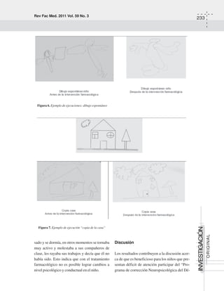 Rev Fac Med. 2011 Vol. 59 No. 3
233
INVESTIGACIÓN
ORIGINAL
sado y se dormía, en otros momentos se tornaba
muy activo y molestaba a sus compañeros de
clase, les rayaba sus trabajos y decía que él no
había sido. Esto indica que con el tratamiento
farmacológico no es posible lograr cambios a
nivel psicológico y conductual en el niño.
Discusión
Los resultados contribuyen a la discusión acer-
ca de que es beneficioso para los niños que pre-
sentan déficit de atención participar del “Pro-
grama de corrección Neuropsicológica del Dé-
Figura 6. Ejemplo de ejecuciones: dibujo espontáneo
Figura 7. Ejemplo de ejecución “copia de la casa”
 
