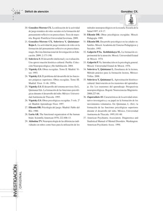 Déficit de atención González CX.
236
ORIGINAL
INVESTIGACIÓN
20. González-Moreno CX. La utilización de la actividad
de juego temático de roles sociales en la formación del
pensamiento reflexivo en preescolares. Tesis de maes-
tría. Bogotá: Pontificia Universidad Javeriana. 2009.
21. González-Moreno CX, Solovieva Y, Quintanar-
Rojas L. La actividad de juego temático de roles en la
formación del pensamiento reflexivo en preescolares.
magis, Revista Internacional de Investigación en Edu-
cación. 2009; 2:173-190.
22. Solovieva Y. El desarrollo intelectual y su evaluación.
Una aproxi-mación histórico-cultural. Puebla: Colec-
ción Neuropsicológica y Re-habilitación. 2004.
23. Vigotsky LS. Obras escogidas. Tomo II. Madrid: Vi-
sor. 1993.
24. Vigotsky LS. El problema del desarrollo de las funcio-
nes psíquicas superiores. Obras escogidas. Tomo III.
Madrid: Visor. 11-46. 1995a.
25. Vigotsky LS. El desarrollo del sistema nervioso. En L.
Quintanar Eds. La formación de las funciones psicoló-
gicas durante el desarrollo del niño. México: Universi-
dadAutónoma de Tlaxcala. 1995.
26. Vigotsky LS. Obras psicológicas escogidas. 5 vols. 2ª
ed. Madrid: Aprendizaje-Visor. 1997.
27. Elkonin DB. Psicología del juego. Madrid: Pablo del
Río. 1980.
28. Luria AR. The functional organization of the human
brain. ScientificAmerican 1970; 222:406-13.
29. Akhutina TV. Neuropsicología de las diferencias indi-
viduales en niños como base para la utilización de los
métodos neuropsicológicos en la escuela. Escuela de la
Salud 1997; 4:9-17.
30. Elkonin DB. Obras psicológicas escogidas. Moscú:
Pedagogía. 1989.
31. Elkonin DB. Desarrollo psicológico en las edades in-
fantiles. Moscú:Academia de Ciencias Pedagógicas y
Sociales. 1995.
32. Galperin P.Ya, Kobilniskaya SL. La formación ex-
perimental de la atención. Moscú. Universidad Estatal
de Moscú. 1974.
33. Galperin P. Ya. Introducción en la psicología general.
Moscú: Universidad Estatal de Moscú. 1976.
34. Solovieva Y, Quintanar L. Enseñanza de la lectura.
Método práctico para la formación lectora. México:
Trillas. 2008.
35. Solovieva Y, Quintanar L. Aproximación histórico-
cultural: Intervención en los trastornos del aprendiza-
je. En: Los trastornos del aprendizaje: Perspectivas
neuropsicológicas. Bogotá: Neurociencias Magisterio.
2008;227-66.
36. ZaporozhetsAV. Características de la actividad orien-
tativo-investigativa y su papel en la formación de los
movimientos voluntarios. En: Quintanar, L. (Ed.). la
formación de las funciones psicológicas superiores
durante el desarrollo del niño. México, Universidad
Autónoma de Tlaxcala. 1995;101-60.
37. American Psychiatric Association. Diagnostica and
Stadistical Manual of Mental Disorders. Washington:
American Psychiatric Assoc. 1994.
 