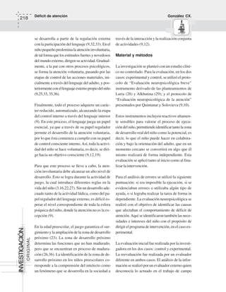 Déficit de atención González CX.
218
ORIGINAL
INVESTIGACIÓN
se desarrolla a partir de la regulación externa
con la participación del lenguaje (9,32,33). Enel
niñopequeñopredominalaatencióninvoluntaria,
detalformaquelosestímulosfuertesynovedosos
del mundo externo, dirigensu actividad.Gradual-
mente, a la par con otros procesos psicológicos,
se forma la atención voluntaria, pasando por las
etapas de control de las acciones materiales, ini-
cialmente a través del lenguaje del adulto, y pos-
teriormenteconellenguajeexternopropiodelniño
(9,25,33,35,36).
Finalmente, todo el proceso adquiere un carác-
ter reducido, automatizado, alcanzando la etapa
del control interno a través del lenguaje interior
(9). En este proceso, el lenguaje juega un papel
esencial, ya que a través de su papel regulador
permite el desarrollo de la atención voluntaria,
por lo que ésta comienza a cumplir con su papel
de control consciente interno.Así, toda la activi-
dad del niño se hace voluntaria, es decir, se diri-
ge hacia un objetivo consciente (9,12,19).
Para que este proceso se lleve a cabo, la aten-
ción involuntaria debe alcanzar un alto nivel de
desarrollo. Esto se logra durante la actividad de
juego, la cual introduce diferentes reglas en la
vida del niño (3,16,22,27). Sin un desarrollo ade-
cuado tanto de la actividad lúdica, como del pa-
pel regulador del lenguaje externo, es difícil es-
perar el nivel correspondiente de toda la esfera
psíquica del niño, donde la atención no es la ex-
cepción (9).
En la edad preescolar, el juego garantiza el sur-
gimiento y la ampliación de la zona de desarrollo
próximo (23). La zona de desarrollo próximo
determina las funciones que no han madurado,
pero que se encuentran en proceso de madura-
ción (26,36). La identificación de la zona de de-
sarrollo próximo en los niños preescolares co-
rresponde a la comprensión del intelecto como
un fenómeno que se desarrolla en la sociedad a
través de la interacción y la realización conjunta
de actividades (9,12).
Material y métodos
La investigación se planteó con un estudio clíni-
co no controlado. Para la evaluación, en los dos
casos: experimental y control, se utilizó el proto-
colo de “Evaluación neuropsicológica breve”
instrumento derivado de las planteamientos de
Luria (28) y Alkhutina (29); y el protocolo de
“Evaluación neuropsicológica de la atención”
presentados por Quintanar y Solovieva (9,10).
Estos instrumentos incluyen reactivos altamen-
te sensibles para valorar el proceso de ejecu-
cióndelniño,permitiendoidentificartantolazona
de desarrollo real del niño como la potencial, es
decir, lo que el niño puede hacer en colabora-
ción y bajo la orientación del adulto, que en un
momento cercano se convertirá en algo que él
mismo realizará de forma independiente. Esta
evaluación se aplicó tanto al inicio como al fina-
lizar la intervención.
Para el análisis de errores se utilizó la siguiente
puntuación: si era imposible la ejecución, si se
evidenciaban errores o utilizaba algún tipo de
ayuda, o si lograba realizar la tarea de forma in
dependiente. La evaluación neuropsicológica se
realizó con el objetivo de identificar las causas
que afectaban el comportamiento de déficit de
atención.Aquí se identificaron también las nece-
sidades e intereses del niño con el propósito de
dirigir el programa de intervención, en el caso ex-
perimental.
La evaluación inicial fue realizada por la investi-
gadora en los dos casos: control y experimental.
La reevaluación fue realizada por un evaluador
diferente en ambos casos. El análisis de la infor-
mación se realizó por un evaluador externo quien
desconocía lo actuado en el trabajo de campo
 