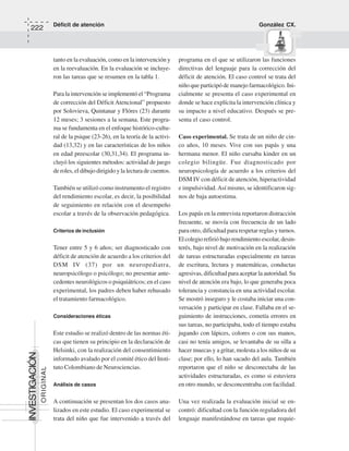 Déficit de atención González CX.
222
ORIGINAL
INVESTIGACIÓN
tanto en la evaluación, como en la intervención y
en la reevaluación. En la evaluación se incluye-
ron las tareas que se resumen en la tabla 1.
Para la intervención se implementó el “Programa
de corrección del Déficit Atencional” propuesto
por Solovieva, Quintanar y Flóres (23) durante
12 meses; 3 sesiones a la semana. Este progra-
ma se fundamenta en el enfoque histórico-cultu-
ral de la psique (23-26), en la teoría de la activi-
dad (13,32) y en las características de los niños
en edad preescolar (30,31,34). El programa in-
cluyó los siguientes métodos: actividad de juego
de roles, el dibujo dirigido y la lectura de cuentos.
También se utilizó como instrumento el registro
del rendimiento escolar, es decir, la posibilidad
de seguimiento en relación con el desempeño
escolar a través de la observación pedagógica.
Criterios de inclusión
Tener entre 5 y 6 años; ser diagnosticado con
déficit de atención de acuerdo a los criterios del
DSM IV (37) por un neuropediatra,
neuropsicólogo o psicólogo; no presentar ante-
cedentes neurológicos o psiquiátricos; en el caso
experimental, los padres deben haber rehusado
el tratamiento farmacológico.
Consideraciones éticas
Este estudio se realizó dentro de las normas éti-
cas que tienen su principio en la declaración de
Helsinki, con la realización del consentimiento
informado avalado por el comité ético del Insti-
tuto Colombiano de Neurociencias.
Análisis de casos
A continuación se presentan los dos casos ana-
lizados en este estudio. El caso experimental se
trata del niño que fue intervenido a través del
programa en el que se utilizaron las funciones
directivas del lenguaje para la corrección del
déficit de atención. El caso control se trata del
niño que participó de manejo farmacológico. Ini-
cialmente se presenta el caso experimental en
donde se hace explícita la intervención clínica y
su impacto a nivel educativo. Después se pre-
senta el caso control.
Caso experimental. Se trata de un niño de cin-
co años, 10 meses. Vive con sus papás y una
hermana menor. El niño cursaba kinder en un
colegio bilingüe. Fue diagnosticado por
neuropsicología de acuerdo a los criterios del
DSM IV con déficit de atención, hiperactividad
e impulsividad.Así mismo, se identificaron sig-
nos de baja autoestima.
Los papás en la entrevista reportaron distracción
frecuente, se movía con frecuencia de un lado
para otro, dificultad para respetar reglas y turnos.
El colegio refirió bajo rendimiento escolar, desin-
terés, bajo nivel de motivación en la realización
de tareas estructuradas especialmente en tareas
de escritura, lectura y matemáticas, conductas
agresivas, dificultad para aceptar la autoridad. Su
nivel de atención era bajo, lo que generaba poca
tolerancia y constancia en una actividad escolar.
Se mostró inseguro y le costaba iniciar una con-
versación y participar en clase. Fallaba en el se-
guimiento de instrucciones, cometía errores en
sus tareas, no participaba, todo el tiempo estaba
jugando con lápices, colores o con sus manos,
casi no tenía amigos, se levantaba de su silla a
hacer muecas y a gritar, molesta a los niños de su
clase; por ello, lo han sacado del aula. También
reportaron que el niño se desconectaba de las
actividades estructuradas, es como si estuviera
en otro mundo, se desconcentraba con facilidad.
Una vez realizada la evaluación inicial se en-
contró: dificultad con la función reguladora del
lenguaje manifestándose en tareas que requie-
 
