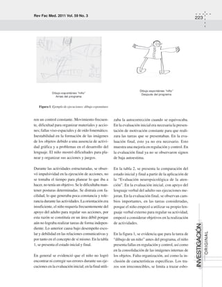 Rev Fac Med. 2011 Vol. 59 No. 3
223
INVESTIGACIÓN
ORIGINAL
ren un control constante. Movimiento frecuen-
te, dificultad para organizar materiales y accio-
nes; fallas viso-espaciales y de oído fonemático.
Inestabilidad en la formación de las imágenes
de los objetos debido a una ausencia de activi-
dad gráfica y a problemas en el desarrollo del
lenguaje. El niño mostró dificultades para pla-
near y organizar sus acciones y juegos.
Durante las actividades estructuradas, se obser-
vó impulsividad en la ejecución de acciones, no
se tomaba el tiempo para planear lo que iba a
hacer, no tenía un objetivo. Se le dificultaba man-
tener posturas determinadas. Se distraía con fa-
cilidad, lo que generaba poca constancia y tole-
rancia durante las actividades. La orientación era
insuficiente, el niño requería frecuentemente del
apoyo del adulto para regular sus acciones, por
esta razón se constituía en un área débil porque
aún no lograba realizar tareas de forma indepen-
diente. Lo anterior causa bajo desempeño esco-
lar y debilidad en las relaciones comunicativas y
por tanto en el concepto de sí mismo. En la tabla
1, se presenta el estado inicial y final.
En general se evidenció que el niño no logró
encontrar ni corregir sus errores durante sus eje-
cuciones en la evaluación inicial; en la final utili-
zaba la autocorrección cuando se equivocaba.
En la evaluación inicial era necesaria la presen-
tación de motivación constante para que reali-
zara las tareas que se presentaban. En la eva-
luación final, esto ya no era necesario. Esto
muestra una mejoría en regulación y control. En
la evaluación final ya no se observaron signos
de baja autoestima.
En la tabla 2, se presenta la comparación del
estado inicial y final a partir de la aplicación de
la “Evaluación neuropsicológica de la aten-
ción”. En la evaluación inicial, con apoyo del
lenguaje verbal del adulto sus ejecuciones me-
joran. En la evaluación final, se observan cam-
bios importantes, en las tareas consideradas,
porque el niño empezó a utilizar su propio len-
guaje verbal externo para regular su actividad,
empezó a considerar objetivos en la realización
de actividades.
En la figura 1, se evidencia que para la tarea de
“dibujo de un niño” antes del programa, el niño
presenta fallas en regulación y control, así como
en la consolidación de las imágenes internas de
los objetos. Falta organización, así como la in-
clusión de características específicas. Los tra-
zos son irreconocibles, se limita a trazar esbo-
Figura 1. Ejemplo de ejecuciones: dibujo espontáneo
 