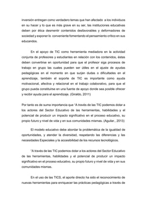 inversión entregan como verdadero temas que han afectado a los individuos
en su hacer y lo que es más grave en su ser, las instituciones educativas
deben por ética desmentir contenidos desfavorables y deformadores de
sociedad y exponer lo conveniente fomentando el pensamiento crítico en sus
educandos.
En el apoyo de TIC como herramienta mediadora en la actividad
conjunta de profesores y estudiantes en relación con los contenidos, éstas
deben convertirse en oportunidad para que el profesor siga procesos de
trabajo en grupo las cuales pueden ser útiles en el ajuste de ayudas
pedagógicas en el momento en que surjan dudas o dificultades en el
aprendizaje, también el soporte de TIC es importante como ayuda
motivacional, afectiva y relacional en el trabajo colaborativo, para que el
grupo pueda constituirse en una fuente de apoyo donde sea posible ofrecer
y recibir ayuda para el aprendizaje. (Giraldo, 2011)
Por tanto es de suma importancia que “A través de las TIC podemos dotar a
los actores del Sector Educativo de las herramientas, habilidades y el
potencial de producir un impacto significativo en el proceso educativo, su
propio futuro y nivel de vida y en sus comunidades mismas. (Aguilar., 2013)
El modelo educativo debe abordar la problemática de la igualdad de
oportunidades, y atender la diversidad, respetando las diferencias y las
necesidades Especiales y la accesibilidad de los recursos tecnológicos.
“A través de las TIC podemos dotar a los actores del Sector Educativo
de las herramientas, habilidades y el potencial de producir un impacto
significativo en el proceso educativo, su propio futuro y nivel de vida y en sus
comunidades mismas.
En el uso de las TICS, el aporte directo ha sido el reconocimiento de
nuevas herramientas para enriquecer las prácticas pedagógicas a través de
 