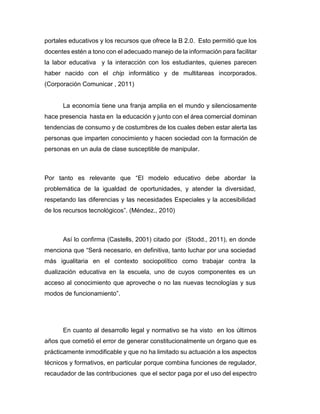 portales educativos y los recursos que ofrece la B 2.0. Esto permitió que los
docentes estén a tono con el adecuado manejo de la información para facilitar
la labor educativa y la interacción con los estudiantes, quienes parecen
haber nacido con el chip informático y de multitareas incorporados.
(Corporación Comunicar , 2011)
La economía tiene una franja amplia en el mundo y silenciosamente
hace presencia hasta en la educación y junto con el área comercial dominan
tendencias de consumo y de costumbres de los cuales deben estar alerta las
personas que imparten conocimiento y hacen sociedad con la formación de
personas en un aula de clase susceptible de manipular.
Por tanto es relevante que “El modelo educativo debe abordar la
problemática de la igualdad de oportunidades, y atender la diversidad,
respetando las diferencias y las necesidades Especiales y la accesibilidad
de los recursos tecnológicos”. (Méndez., 2010)
Así lo confirma (Castells, 2001) citado por (Stodd., 2011), en donde
menciona que “Será necesario, en definitiva, tanto luchar por una sociedad
más igualitaria en el contexto sociopolítico como trabajar contra la
dualización educativa en la escuela, uno de cuyos componentes es un
acceso al conocimiento que aproveche o no las nuevas tecnologías y sus
modos de funcionamiento”.
En cuanto al desarrollo legal y normativo se ha visto en los últimos
años que cometió el error de generar constitucionalmente un órgano que es
prácticamente inmodificable y que no ha limitado su actuación a los aspectos
técnicos y formativos, en particular porque combina funciones de regulador,
recaudador de las contribuciones que el sector paga por el uso del espectro
 