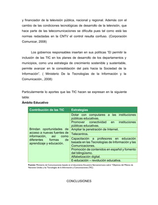 y financiador de la televisión pública, nacional y regional. Además con el
cambio de las condiciones tecnológicas de desarrollo de la televisión, que
hace parte de las telecomunicaciones se dificulta pues tal como está las
normas redactadas en la CNTV el control resulta confuso. (Corporación
Comunicar, 2008)
Los gobiernos responsables insertan en sus políticas “El permitir la
inclusión de las TIC en los planes de desarrollo de los departamentos y
municipios, como una estrategia de crecimiento sostenible y sustentable,
permite avanzar en la consolidación del país hacia la Sociedad de la
Información”. ( Ministerio De la Tecnologías de la Información y la
Comunicación., 2008)
Particularmente lo aportes que las TIC hacen se expresan en la siguiente
tabla:
Ámbito Educativo
Contribución de las TIC Estrategias
Brindan oportunidades de
acceso a nuevas fuentes de
información, así como
diferentes formas de
aprendizaje y educación.
Dotar con computares a las instituciones
públicas educativas.
Promover conectividad en instituciones
públicas educativas.
Ampliar la penetración de Internet.
Telecentros.
Capacitación a profesores en educación
basada en las Tecnologías de Información y las
Comunicaciones.
Promoción de contenidos en español y fomento
del bilingüismo.
Alfabetización digital.
E-educación – revolución educativa.
CONCLUSIONES
Fuente: Ministerio de Comunicaciones basado en el documento Encuentro Iberoamericano sobre “Objetivos del Milenio de
Naciones Unidas y las Tecnologías de la Información y Comunicaciones (TIC).
 