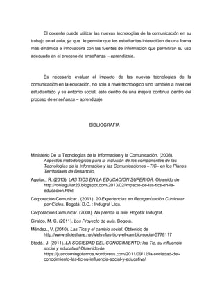 El docente puede utilizar las nuevas tecnologías de la comunicación en su
trabajo en el aula, ya que le permite que los estudiantes interactúen de una forma
más dinámica e innovadora con las fuentes de información que permitirán su uso
adecuado en el proceso de enseñanza – aprendizaje.
Es necesario evaluar el impacto de las nuevas tecnologías de la
comunicación en la educación, no solo a nivel tecnológico sino también a nivel del
estudiantado y su entorno social, esto dentro de una mejora continua dentro del
proceso de enseñanza – aprendizaje.
BIBLIOGRAFIA
Ministerio De la Tecnologías de la Información y la Comunicación. (2008).
Aspectos metodológicos para la inclusión de los componentes de las
Tecnologías de la Información y las Comunicaciones –TIC– en los Planes
Territoriales de Desarrollo.
Aguilar., R. (2013). LAS TICS EN LA EDUCACION SUPERIOR. Obtenido de
http://roniaguilar26.blogspot.com/2013/02/impacto-de-las-tics-en-la-
educacion.html
Corporación Comunicar . (2011). 20 Experiencias en Reorganización Curricular
por Ciclos. Bogotá, D.C. : Indugraf Ltda.
Corporación Comunicar. (2008). No prenda la tele. Bogotá: Indugraf.
Giraldo, M. C. (2011). Los Proyecto de aula. Bogotá.
Méndez., V. (2010). Las Tics y el cambio social. Obtenido de
http://www.slideshare.net/Velsy/las-tic-y-el-cambio-social-5778117
Stodd., J. (2011). LA SOCIEDAD DEL CONOCIMIENTO: las Tic, su influencia
social y educativa! Obtenido de
https://juandomingofarnos.wordpress.com/2011/09/12/la-sociedad-del-
conocimiento-las-tic-su-influencia-social-y-educativa/
 