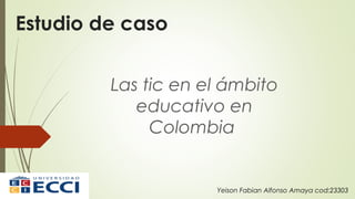 Estudio de caso
Las tic en el ámbito
educativo en
Colombia
Yeison Fabian Alfonso Amaya cod:23303
 