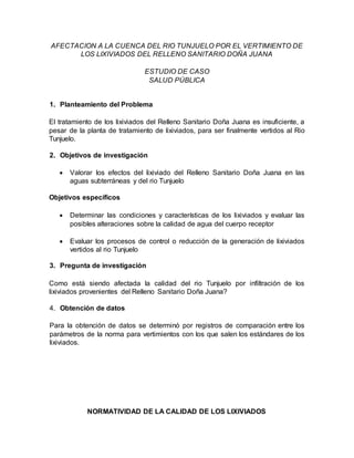 AFECTACION A LA CUENCA DEL RIO TUNJUELO POR EL VERTIMIENTO DE
LOS LIXIVIADOS DEL RELLENO SANITARIO DOÑA JUANA
ESTUDIO DE CASO
SALUD PÚBLICA
1. Planteamiento del Problema
El tratamiento de los lixiviados del Relleno Sanitario Doña Juana es insuficiente, a
pesar de la planta de tratamiento de lixiviados, para ser finalmente vertidos al Rio
Tunjuelo.
2. Objetivos de investigación
 Valorar los efectos del lixiviado del Relleno Sanitario Doña Juana en las
aguas subterráneas y del rio Tunjuelo
Objetivos específicos
 Determinar las condiciones y características de los lixiviados y evaluar las
posibles alteraciones sobre la calidad de agua del cuerpo receptor
 Evaluar los procesos de control o reducción de la generación de lixiviados
vertidos al rio Tunjuelo
3. Pregunta de investigación
Como está siendo afectada la calidad del rio Tunjuelo por infiltración de los
lixiviados provenientes del Relleno Sanitario Doña Juana?
4. Obtención de datos
Para la obtención de datos se determinó por registros de comparación entre los
parámetros de la norma para vertimientos con los que salen los estándares de los
lixiviados.
NORMATIVIDAD DE LA CALIDAD DE LOS LIXIVIADOS
 