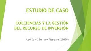ESTUDIO DE CASO
COLCIENCIAS Y LA GESTIÓN
DEL RECURSO DE INVERSIÓN
José David Romero Figueroa (28630)
 
