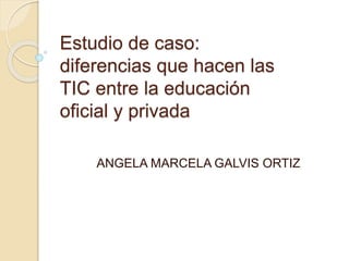 Estudio de caso:
diferencias que hacen las
TIC entre la educación
oficial y privada
ANGELA MARCELA GALVIS ORTIZ
 