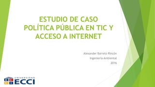 ESTUDIO DE CASO
POLÍTICA PÚBLICA EN TIC Y
ACCESO A INTERNET
Alexander Barreto Rincón
Ingeniería Ambiental
2016
 