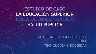 ESTUDIO DE CASO
LA EDUCACIÓN SUPERIOR
LÍNEA DE INVESTIGACIÓN
SALUD PUBLICA
KATHERINE PAOLA GUTIÉRREZ
RIPE
TECNOLOGÍA Y SOCIEDAD
 