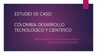 ESTUDIO DE CASO:
COLOMBIA DESARROLLO
TECNOLOGICO Y CIENTIFICO
PRESENTADO POR: JERLY DURLEY MENDEZ FONTECHA
FACULTAD: INGENIERÍA DE SISTEMAS
 