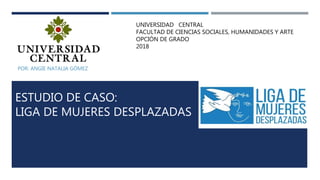 ESTUDIO DE CASO:
LIGA DE MUJERES DESPLAZADAS
POR: ANGIE NATALIA GÓMEZ
UNIVERSIDAD CENTRAL
FACULTAD DE CIENCIAS SOCIALES, HUMANIDADES Y ARTE
OPCIÓN DE GRADO
2018
 