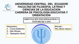 UNIVERSIDAD CENTRAL DEL ECUADOR
FACULTAD DE FILOSOFIA, LETRAS Y
CIENCIAS DE LA EDUCACION
CARRERA DE PSICOLOGÍA EDUCATIVA Y
ORIENTACIÓN
ORIENTACIÓN PSICOPEDAGÓGICA
ESTUDIO DE CASO
Integrantes:
1. Cuesta Katherine
2. Oña Miriam
3. Tipanquiza Alexis
Docente:
Msc. Rocío Amores
 