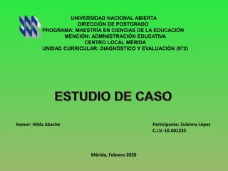 UNIVERSIDAD NACIONAL ABIERTA
DIRECCIÓN DE POSTGRADO
PROGRAMA: MAESTRÍA EN CIENCIAS DE LA EDUCACIÓN
MENCIÓN: ADMINISTRACIÓN EDUCATIVA
CENTRO LOCAL MÉRIDA
UNIDAD CURRICULAR: DIAGNÓSTICO Y EVALUACIÓN (972)
Asesor: Hilda Abache Participante: Zuleima López
C.I.V.-16.601235
Mérida, Febrero 2020
 