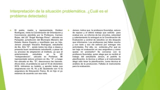 Interpretación de la situación problemática. ¿Cuál es el
problema detectado)
 El padre, madre y representante, Emileni
Rodríguez, visita la Coordinación de Orientación y
Convivencia atendida por la Profesora, Carmen
Rojas, del LB “Ángel Noriega Pérez”, ubicada en
Pampatar, jurisdicción del Municipio Maneiro del
Estado Nueva Esparta y manifiesta que su hijo,
Jerson Josueph Vizcaino Rodríguez, estudiante
de 4to. Año “E”, asiste todos los días a clases y
presenta buen rendimiento estudiantil, a pesar de
su proceso de adaptación al instituto, ya que el
anteriormente estudiaba en la UE
“Independencia”, ubicado en Porlamar. Mi
representado estuvo primero en 4to. “A”, y luego
fue ubicado en 4to. “D”, desconozco las razones.
Ahora bien, el problema es qué el 16 de diciembre
2019, retiramos su boletín, y aprobó todas sus
asignaturas con 18, 19, y 20. Quedando con 13 la
asignatura de Educación Física. Ni mi hijo ni yo
estamos de acuerdo con esa nota.
 Jerson, indica que la profesora Gusvielys, estuvo
de reposo y el último trabajo que solicitó para
evaluar era un informe de los circuitos, velocidad
y calentamiento lo entregué en la Coordinación de
Evaluación y control de estudios un día después
que informaron. Los profesores (as) faltan mucho
y con todo y eso me esforcé por entregar mis
actividades. Por ello, no entiendo-¿Por qué es
tan baja mi evaluación en esa asignatura y cómo
queda mi promedio? Se conversa con la
profesora Gusvielys, quien alega que no recibió el
trabajo del estudiante Jerson, al pedirle la
planificación, la técnica a utilizar y el instrumento
alegó sólo tener la planificación, como técnica el
análisis de la producción. Faltaba el instrumento
para la evaluación.
 