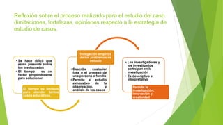 Reflexión sobre el proceso realizado para el estudio del caso
(limitaciones, fortalezas, opiniones respecto a la estrategia de
estudio de casos.
• Se hace difícil que
estén presente todos
los involucrados
• El tiempo es un
factor preponderante
para solucionar.
El tiempo es limitado
para atender tantos
casos educativos.
• Describe cualquier
fase o el proceso de
una persona o familia
• Permite el estudio
exhaustivo de la
observación, y
análisis de los casos
Indagación empírica
de los problemas de
estudio • Los investigadores y
los investigados
participan en la
investigación
• Es descriptivo e
interpretativo
Permite la
investigación,
innovación y
creatividad
 
