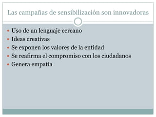 Las campañas de sensibilización son innovadoras

 Uso de un lenguaje cercano
 Ideas creativas
 Se exponen los valores de la entidad
 Se reafirma el compromiso con los ciudadanos
 Genera empatía
 