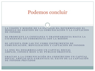 Podemos concluir

LA VISIÓN Y MISIÓN DE LA ENTIDAD HA DETERMINADO EL
MODELO DE GESTIÓN DE LA COMUNICACIÓN Y LA CAPTACIÓN
DE FONDOS

SE PROMUEVE LA CONFIANZA Y TRANSPARENCIA HACIA LA
CIUDADANÍA EN COHERENCIA CON LA MISIÓN

SE APUESTA POR LAS TIC COMO INSTRUMENTO DE
COMUNICACIÓN, MOVILIZACIÓN Y CAPTACIÓN DE FONDOS

LA ONG HA DESARROLLADO UN CAPITAL SOCIAL
AMPLIO, CONOCE BIEN A SU PÚBLICO OBJETIVO.

GRACIAS A LA COMUNICACIÓN HA CONSTRUIDO UN CAPITAL
SOCIAL AMPLIO QUE GARANTIZA EL ÉXITO DE LA CAPTACIÓN
DE FONDOS PRIVADOS
 