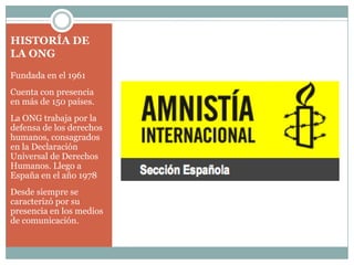 HISTORÍA DE
LA ONG
Fundada en el 1961
Cuenta con presencia
en más de 150 países.
La ONG trabaja por la
defensa de los derechos
humanos, consagrados
en la Declaración
Universal de Derechos
Humanos. Llego a
España en el año 1978
Desde siempre se
caracterizó por su
presencia en los medios
de comunicación.
 