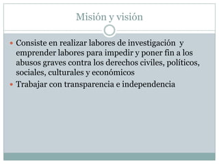 Misión y visión

 Consiste en realizar labores de investigación y
  emprender labores para impedir y poner fin a los
  abusos graves contra los derechos civiles, políticos,
  sociales, culturales y económicos
 Trabajar con transparencia e independencia
 
