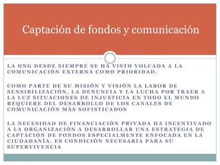 Captación de fondos y comunicación


LA ONG DESDE SIEMPRE SE HA VISTO VOLCADA A LA
COMUNICACIÓN EXTERNA COMO PRIORIDAD.

COMO PARTE DE SU MISIÓN Y VISIÓN LA LABOR DE
SENSIBILIZACIÓN, LA DENUNCIA Y LA LUCHA POR TRAER A
LA LUZ SITUACIONES DE INJUSTICIA EN TODO EL MUNDO
REQUIERE DEL DESARROLLO DE LOS CANALES DE
COMUNICACIÓN MÁS SOFISTICADOS

LA NECESIDAD DE FINANCIACIÓN PRIVADA HA INCENTIVADO
A LA ORGANIZACIÓN A DESARROLLAR UNA ESTRATEGIA DE
CAPTACIÓN DE FONDOS ESPECIALMENTE ENFOCADA EN LA
CIUDADANÍA. ES CONDICIÓN NECESARIA PARA SU
SUPERVIVENCIA
 