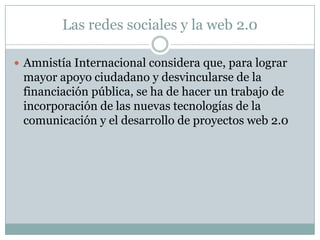 Las redes sociales y la web 2.0

 Amnistía Internacional considera que, para lograr
 mayor apoyo ciudadano y desvincularse de la
 financiación pública, se ha de hacer un trabajo de
 incorporación de las nuevas tecnologías de la
 comunicación y el desarrollo de proyectos web 2.0
 