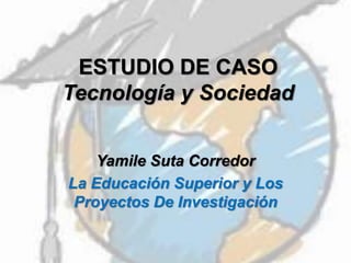 ESTUDIO DE CASO
Tecnología y Sociedad
Yamile Suta Corredor
La Educación Superior y Los
Proyectos De Investigación
 