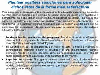 Plantear posibles soluciones para solucionar
dichos retos de la forma más satisfactoria
Para garantizar el aseguramiento de la calidad en la educación superior en Colombia,
se debe tener en cuenta que el sistema de calidad debe ser un esfuerzo constante y
permanente; en el que deben existir condiciones mínimas de calidad, las cuales son
parte de un sistema y no deben ser analizar como elementos independientes. De
igual forma, se establecen algunos estándares que se pueden ejecutar para que se
garanticen las condiciones idóneas para asegurar la calidad dentro del sistema
educativo. Estas son:
• La denominación académica del programa. Por el cual se debe diferenciar
claramente los programas de diferentes niveles entre sí. Puede ser a través de
competencias y estrategias metodológicas.
• La justificación de los programas. por medio de esta se busca demostrar, la
pertinencia del programa a partir de estudios y de una documentación rigurosa
siempre teniendo en cuenta aspectos como las necesidades desde el nivel local
hasta el nacional y por supuesto el impacto social de los mismos.
• Aspectos curriculares. El programa debe ser presentado con su fundamentación
teórica, práctica y metodológica, principios, estructura, contenidos curriculares,
modelo pedagógico y demás elementos que hagan posible el logro de los
propósitos de formación.
 