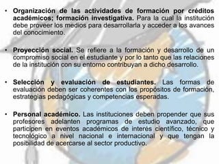 • Organización de las actividades de formación por créditos
académicos; formación investigativa. Para la cual la institución
debe proveer los medios para desarrollarla y acceder a los avances
del conocimiento.
• Proyección social. Se refiere a la formación y desarrollo de un
compromiso social en el estudiante y por lo tanto que las relaciones
de la institución con su entorno contribuyan a dicho desarrollo.
• Selección y evaluación de estudiantes. Las formas de
evaluación deben ser coherentes con los propósitos de formación,
estrategias pedagógicas y competencias esperadas.
• Personal académico. Las instituciones deben propender que sus
profesores adelanten programas de estudio avanzado, que
participen en eventos académicos de interés científico, técnico y
tecnológico a nivel nacional e internacional y que tengan la
posibilidad de acercarse al sector productivo.
 