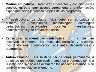• Medios educativos. Garantizar a docentes y estudiantes las
condiciones para tener acceso permanente a la información,
experimentación y práctica propias de los programas.
• Infraestructura. La planta física debe ser apropiada al
número de estudiantes, metodologías, estrategias
pedagógicas, actividades docentes, investigativas,
administrativas y de proyección social.
• Estructura académico-administrativa. En la cual se
observen claramente los roles de decisión y asesoría,
mostrando una comunicación ágil entre dependencias y
programas.
• Autoevaluación. Ésta se debe dar de forma permanente, a
través de un modelo que evalúe tanto los programas como a
la institución. No solo se evaluarán los aspectos internos, sino
también el impacto en el entorno.
 