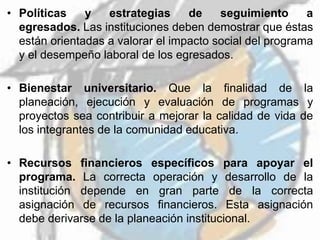 • Políticas y estrategias de seguimiento a
egresados. Las instituciones deben demostrar que éstas
están orientadas a valorar el impacto social del programa
y el desempeño laboral de los egresados.
• Bienestar universitario. Que la finalidad de la
planeación, ejecución y evaluación de programas y
proyectos sea contribuir a mejorar la calidad de vida de
los integrantes de la comunidad educativa.
• Recursos financieros específicos para apoyar el
programa. La correcta operación y desarrollo de la
institución depende en gran parte de la correcta
asignación de recursos financieros. Esta asignación
debe derivarse de la planeación institucional.
 