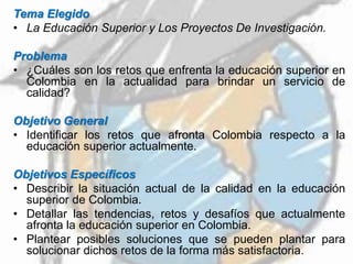 Tema Elegido
• La Educación Superior y Los Proyectos De Investigación.
Problema
• ¿Cuáles son los retos que enfrenta la educación superior en
Colombia en la actualidad para brindar un servicio de
calidad?
Objetivo General
• Identificar los retos que afronta Colombia respecto a la
educación superior actualmente.
Objetivos Específicos
• Describir la situación actual de la calidad en la educación
superior de Colombia.
• Detallar las tendencias, retos y desafíos que actualmente
afronta la educación superior en Colombia.
• Plantear posibles soluciones que se pueden plantar para
solucionar dichos retos de la forma más satisfactoria.
 