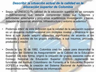 Describir la situación actual de la calidad en la
educación superior de Colombia
• Según la UNESCO "la calidad de la educación superior es un concepto
multidimensional que debería comprender todas sus funciones y
actividades: enseñanza y programas académicos, investigación y becas,
dotación de personal, alumnos, infraestructura y entorno académico".
• Podemos diferir de esta definición que la calidad de la educación superior
es un esquema multidimensional con múltiples niveles y dinámica lo que
lleva a que puede adquirir diferentes significados de acuerdo a los
intereses y actores de los grupos implicados, a sus insumos, procesos,
productos y misión.
• Desde la Ley 30 de 1992, Colombia creó las bases para desarrollar la
estructura del Sistema de Aseguramiento de la Calidad de la Educación
Superior. De esta forma, originó la creación de grupos asesores como el
Consejo Nacional de Educación Superior (CESU); reglamentó las
funciones del Instituto Colombiano de Fomento a la Educación Superior
(ICFES) e impulsó la creación del Sistema Nacional de Acreditación y
mecanismos como los sistemas de información.
 