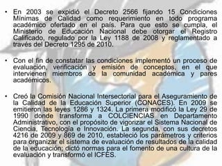• En 2003 se expidió el Decreto 2566 fijando 15 Condiciones
Mínimas de Calidad como requerimiento en todo programa
académico ofertado en el país. Para que esto se cumpla, el
Ministerio de Educación Nacional debe otorgar el Registro
Calificado, regulado por la Ley 1188 de 2008 y reglamentado a
través del Decreto 1295 de 2010.
• Con el fin de constatar las condiciones implementó un proceso de
evaluación, verificación y emisión de conceptos, en el que
intervienen miembros de la comunidad académica y pares
académicos.
• Creó la Comisión Nacional Intersectorial para el Aseguramiento de
la Calidad de la Educación Superior (CONACES). En 2009 se
emitieron las leyes 1286 y 1324. La primera modificó la Ley 29 de
1990 donde transforma a COLCIENCIAS en Departamento
Administrativo, con el propósito de vigorizar el Sistema Nacional de
Ciencia, Tecnología e Innovación. La segunda, con sus decretos
4216 de 2009 y 869 de 2010, estableció los parámetros y criterios
para organizar el sistema de evaluación de resultados de la calidad
de la educación; dictó normas para el fomento de una cultura de la
evaluación y transformó el ICFES.
 