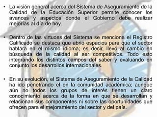 • La visión general acerca del Sistema de Aseguramiento de la
Calidad de la Educación Superior permite conocer los
avances y aspectos donde el Gobierno debe realizar
mejorías al día de hoy.
• Dentro de las virtudes del Sistema se menciona el Registro
Calificado se destaca que abrió espacios para que el sector
hablara en el mismo idioma; es decir, llevó al cambio en
búsqueda de la calidad al ser competitivos. Todo esto
integrando los distintos campos del saber y evaluando en
conjunto los desarrollos internacionales.
• En su evolución, el Sistema de Aseguramiento de la Calidad
ha ido penetrando el en la comunidad académica; aunque
aún no todos los grupos de interés tienen un claro
conocimiento acerca de la forma en que se desarrollan y
relacionan sus componentes ni sobre las oportunidades que
ofrecen para el mejoramiento del sector y del país.
 
